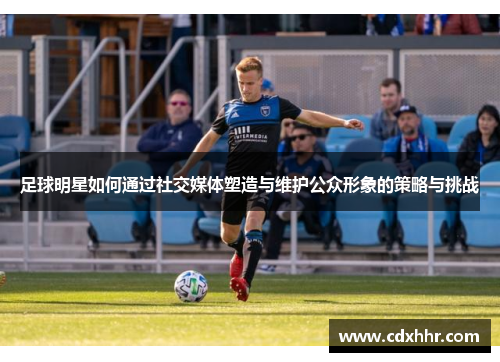 足球明星如何通过社交媒体塑造与维护公众形象的策略与挑战